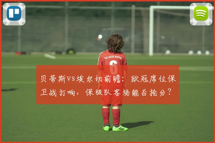 贝蒂斯vs埃尔切前瞻：欧冠席位保卫战打响，保级队客场能否抢分？关键阵容解析