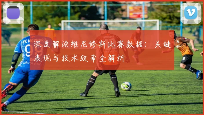 深度解读维尼修斯比赛数据:关键表现与技术效率全解析