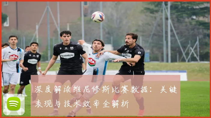 深度解读维尼修斯比赛数据：关键表现与技术效率全解析