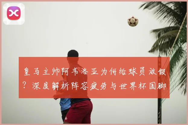 皇马主帅阿韦洛亚为何给球员放假？深度解析阵容疲劳与世界杯国脚的调整策略