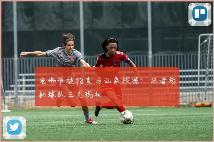 老佛爷被指皇马乱象根源：记者怒批球队三无现状