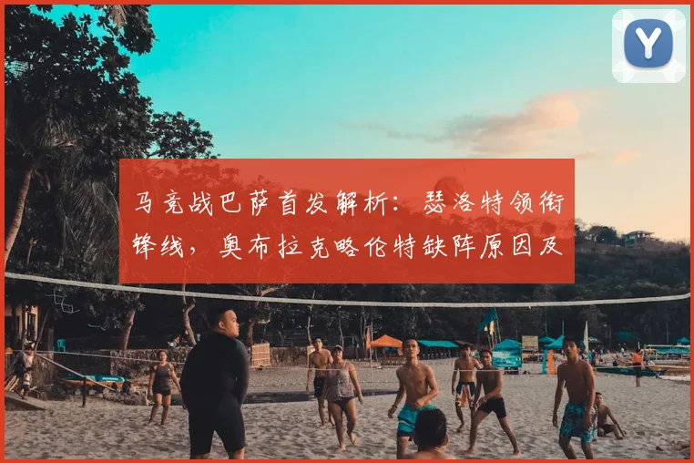 马竞战巴萨首发解析：瑟洛特领衔锋线，奥布拉克略伦特缺阵原因及影响