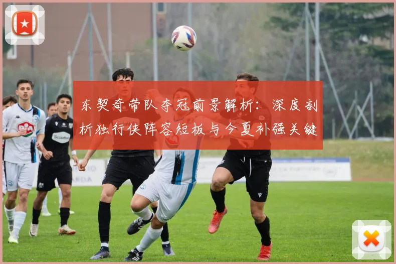 东契奇带队夺冠前景解析:深度剖析独行侠阵容短板与今夏补强关键策略